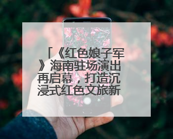 《红色娘子军》海南驻场演出再启幕，打造沉浸式红色文旅新体验