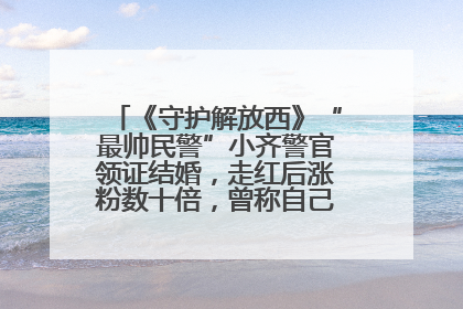 《守护解放西》“最帅民警”小齐警官领证结婚，走红后涨粉数十倍，曾称自己只是普通人