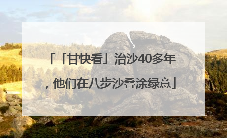 「甘快看」治沙40多年，他们在八步沙叠涂绿意