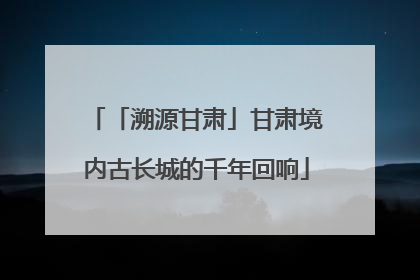 「溯源甘肃」甘肃境内古长城的千年回响