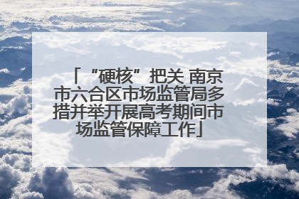 “硬核”把关 南京市六合区市场监管局多措并举开展高考期间市场监管保障工作