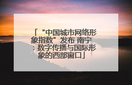 “中国城市网络形象指数”发布 南宁：数字传播与国际形象的西部窗口