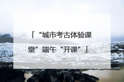 “城市考古体验课堂”端午“开课”