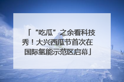 “吃瓜”之余看科技秀！大兴西瓜节首次在国际氢能示范区启幕
