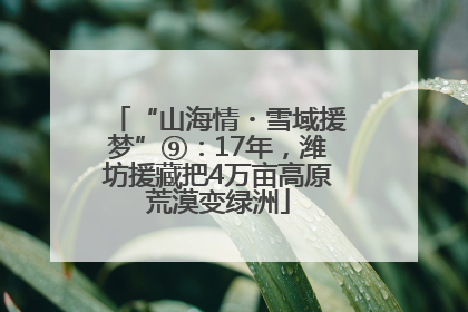 “山海情・雪域援梦”⑨：17年，潍坊援藏把4万亩高原荒漠变绿洲