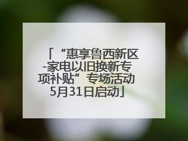 “惠享鲁西新区-家电以旧换新专项补贴”专场活动5月31日启动