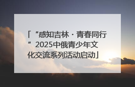“感知吉林・青春同行”2025中俄青少年文化交流系列活动启动
