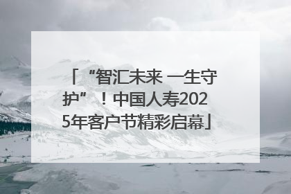 “智汇未来 一生守护”！中国人寿2025年客户节精彩启幕