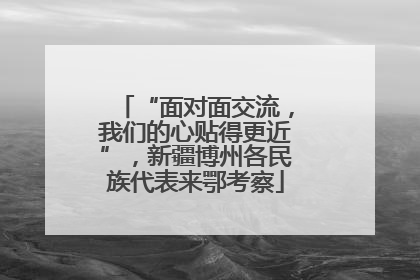 “面对面交流，我们的心贴得更近”，新疆博州各民族代表来鄂考察