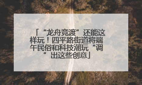 “龙舟竞渡”还能这样玩！四平路街道将端午民俗和科技潮玩“调”出这些创意