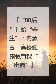 “00后”开始“养生”：内蒙古一高校健康教育课“出圈”
