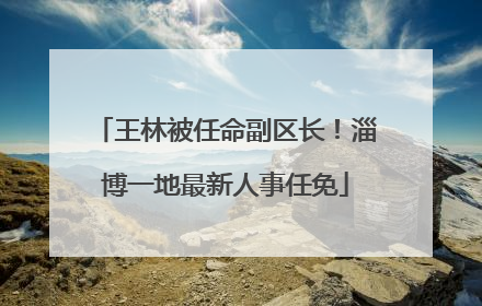 王林被任命副区长！淄博一地最新人事任免