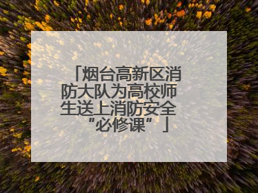 烟台高新区消防大队为高校师生送上消防安全“必修课”