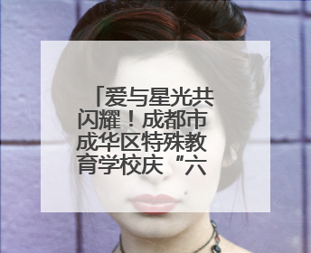 爱与星光共闪耀！成都市成华区特殊教育学校庆“六一”活动