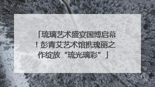 琉璃艺术盛宴国博启幕！彭青艾艺术馆携瑰丽之作绽放“琉光璃彩”