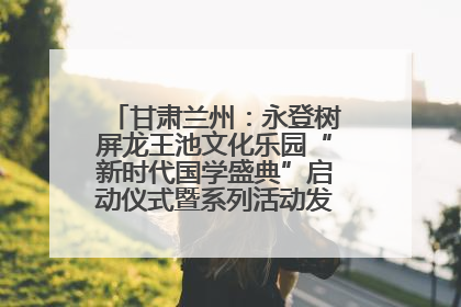 甘肃兰州：永登树屏龙王池文化乐园“新时代国学盛典”启动仪式暨系列活动发布会成功举办