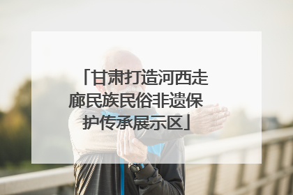 甘肃打造河西走廊民族民俗非遗保护传承展示区