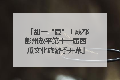 甜一“夏”！成都彭州敖平第十一届西瓜文化旅游季开幕