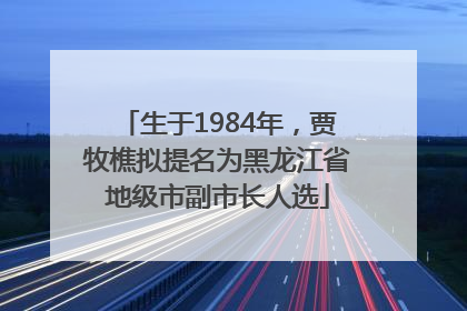 生于1984年，贾牧樵拟提名为黑龙江省地级市副市长人选