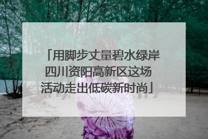 用脚步丈量碧水绿岸 四川资阳高新区这场活动走出低碳新时尚
