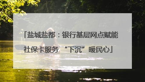 盐城盐都：银行基层网点赋能 社保卡服务 “下沉”暖民心