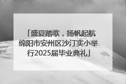 盛夏踏歌，扬帆起航 绵阳市安州区沙汀实小举行2025届毕业典礼