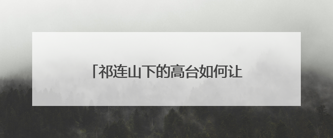 祁连山下的高台如何让荒漠“服软”披绿衣