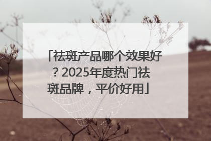祛斑产品哪个效果好？2025年度热门祛斑品牌，平价好用