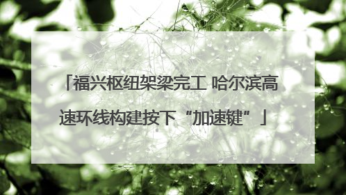 福兴枢纽架梁完工 哈尔滨高速环线构建按下“加速键”