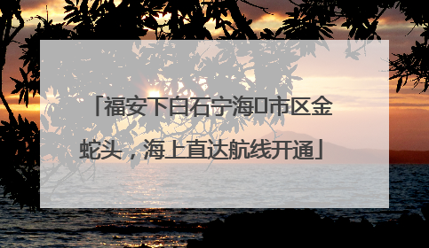 福安下白石宁海⇆市区金蛇头，海上直达航线开通