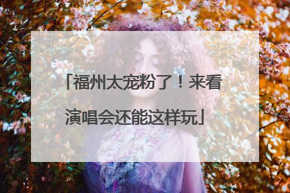 福州太宠粉了！来看演唱会还能这样玩