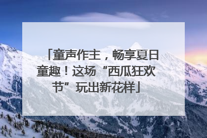 童声作主，畅享夏日童趣！这场“西瓜狂欢节”玩出新花样