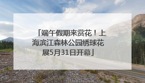 端午假期来赏花！上海滨江森林公园绣球花展5月31日开幕