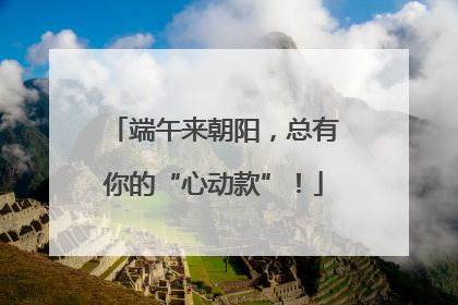 端午来朝阳，总有你的“心动款”！