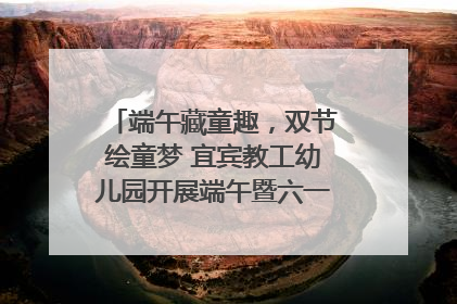 端午藏童趣，双节绘童梦 宜宾教工幼儿园开展端午暨六一亲子游园活动