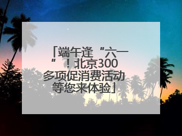 端午逢“六一”！北京300多项促消费活动等您来体验