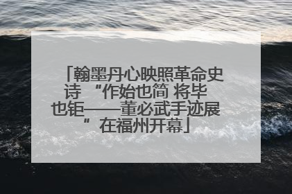 翰墨丹心映照革命史诗 “作始也简 将毕也钜——董必武手迹展”在福州开幕