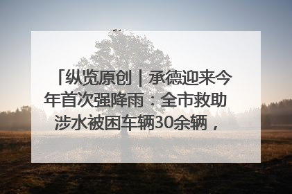 纵览原创｜承德迎来今年首次强降雨：全市救助涉水被困车辆30余辆，8日晚市区已无积水路段，交通恢复畅通