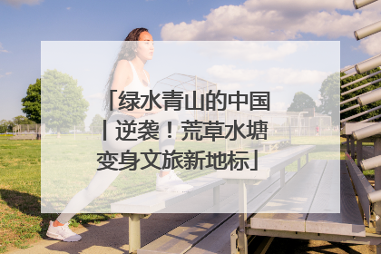 绿水青山的中国丨逆袭！荒草水塘变身文旅新地标