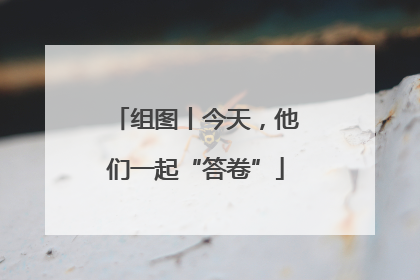 组图丨今天，他们一起“答卷”