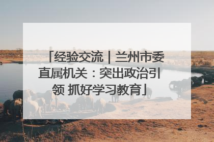 经验交流｜兰州市委直属机关：突出政治引领 抓好学习教育
