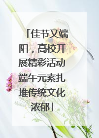 佳节又端阳，高校开展精彩活动端午元素扎堆传统文化浓郁