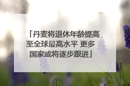 丹麦将退休年龄提高至全球最高水平 更多国家或将逐步跟进