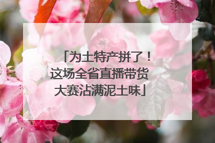 为土特产拼了！这场全省直播带货大赛沾满泥土味