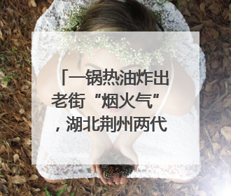一锅热油炸出老街“烟火气”，湖北荆州两代人经营油炸摊32年