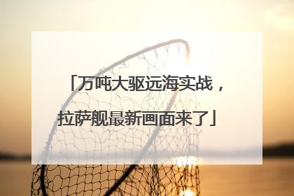 万吨大驱远海实战，拉萨舰最新画面来了