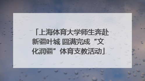 上海体育大学师生奔赴新疆叶城 圆满完成“文化润疆”体育支教活动