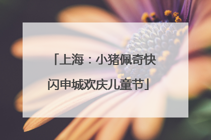 上海：小猪佩奇快闪申城欢庆儿童节