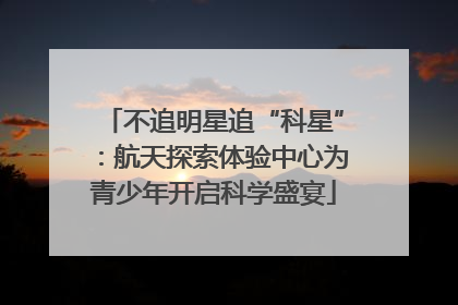 不追明星追“科星”：航天探索体验中心为青少年开启科学盛宴