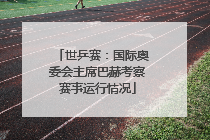 世乒赛：国际奥委会主席巴赫考察赛事运行情况